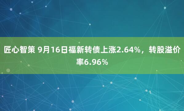 匠心智策 9月16日福新转债上涨2.64%，转股溢价率6.96%
