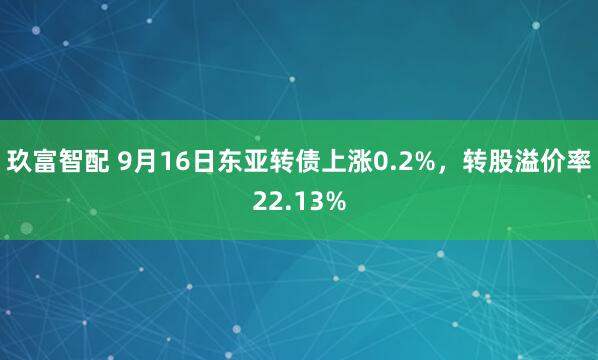 玖富智配 9月16日东亚转债上涨0.2%，转股溢价率22.13%