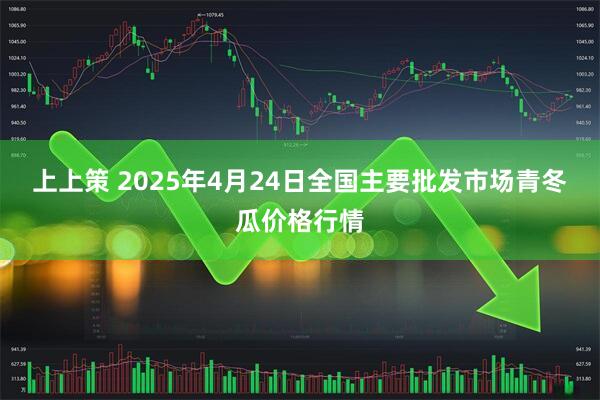 上上策 2025年4月24日全国主要批发市场青冬瓜价格行情
