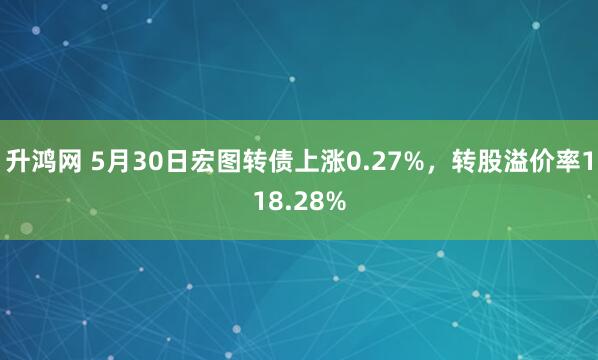 升鸿网 5月30日宏图转债上涨0.27%，转股溢价率118.28%