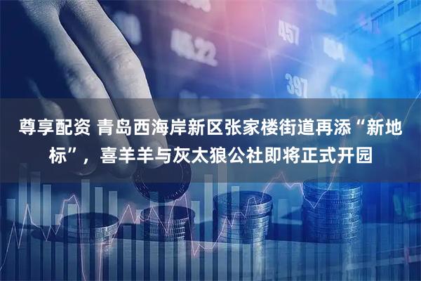 尊享配资 青岛西海岸新区张家楼街道再添“新地标”，喜羊羊与灰太狼公社即将正式开园