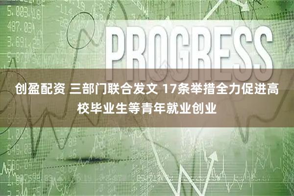 创盈配资 三部门联合发文 17条举措全力促进高校毕业生等青年就业创业