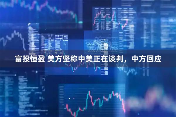 富投恒盈 美方坚称中美正在谈判，中方回应