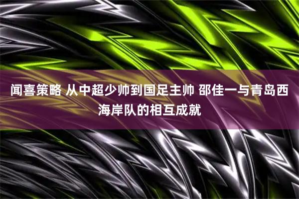 闻喜策略 从中超少帅到国足主帅 邵佳一与青岛西海岸队的相互成就