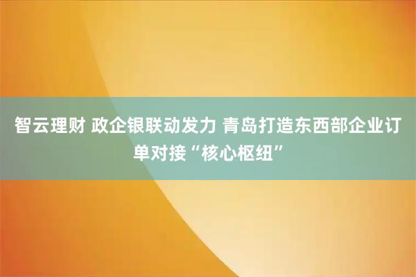 智云理财 政企银联动发力 青岛打造东西部企业订单对接“核心枢纽”