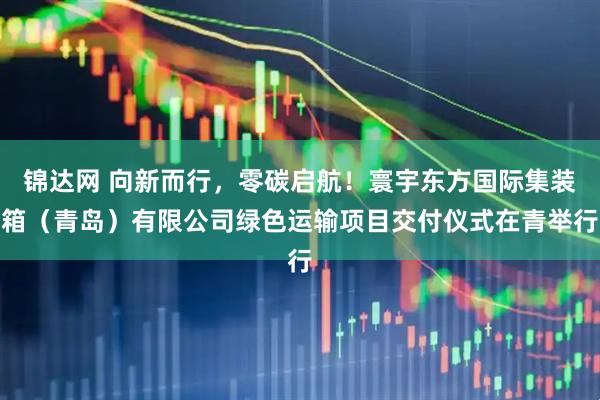 锦达网 向新而行，零碳启航！寰宇东方国际集装箱（青岛）有限公司绿色运输项目交付仪式在青举行