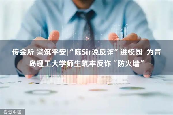 传金所 警筑平安|“陈Sir说反诈”进校园  为青岛理工大学师生筑牢反诈“防火墙”