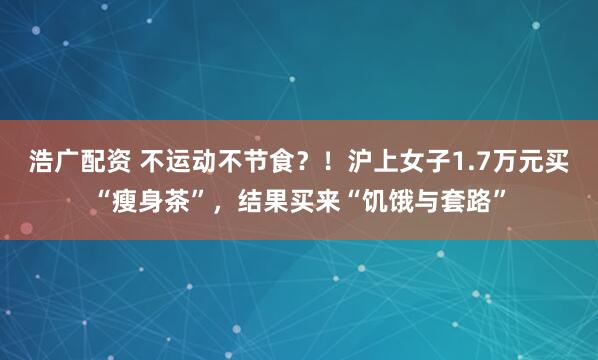 浩广配资 不运动不节食？！沪上女子1.7万元买“瘦身茶”，结果买来“饥饿与套路”