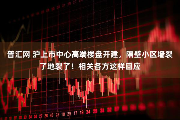 普汇网 沪上市中心高端楼盘开建，隔壁小区墙裂了地裂了！相关各方这样回应