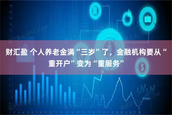 财汇盈 个人养老金满“三岁”了，金融机构要从“重开户”变为“重服务”