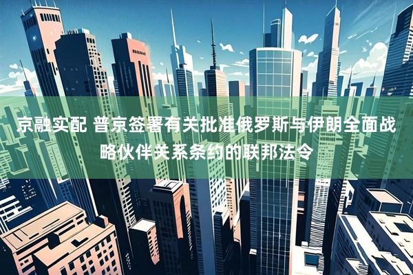 京融实配 普京签署有关批准俄罗斯与伊朗全面战略伙伴关系条约的联邦法令