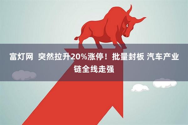 富灯网  突然拉升20%涨停！批量封板 汽车产业链全线走强