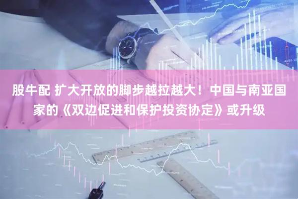 股牛配 扩大开放的脚步越拉越大！中国与南亚国家的《双边促进和保护投资协定》或升级