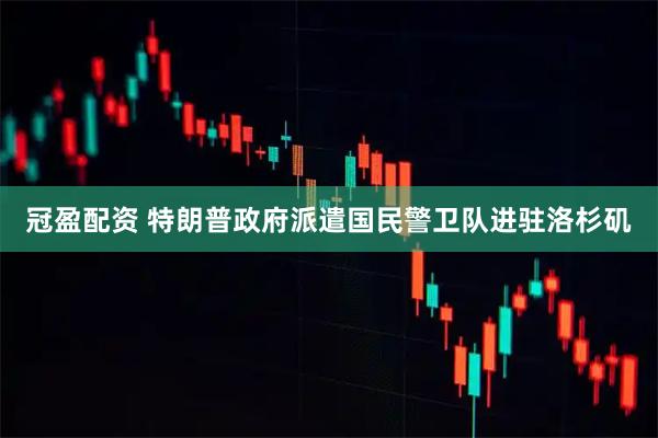 冠盈配资 特朗普政府派遣国民警卫队进驻洛杉矶
