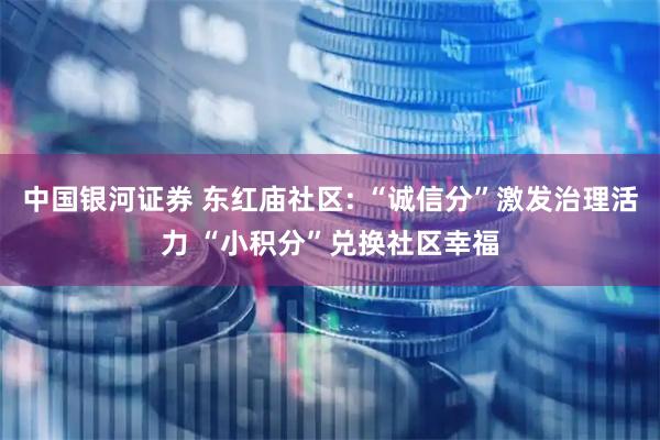 中国银河证券 东红庙社区: “诚信分”激发治理活力 “小积分”兑换社区幸福