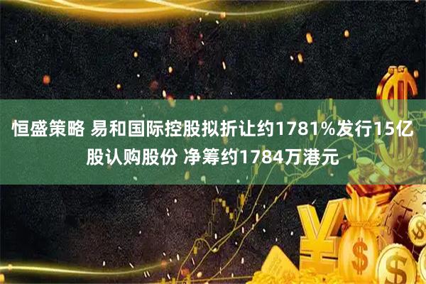 恒盛策略 易和国际控股拟折让约1781%发行15亿股认购股份 净筹约1784万港元