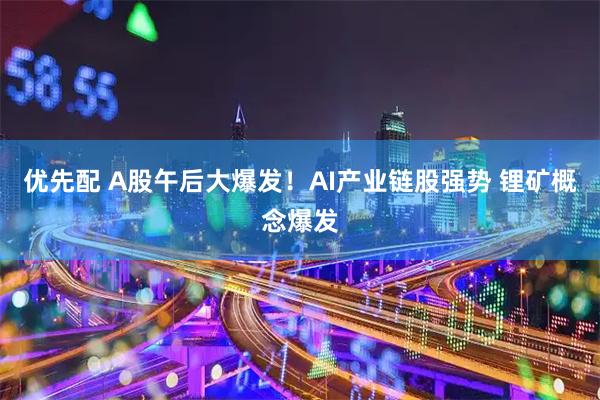 优先配 A股午后大爆发！AI产业链股强势 锂矿概念爆发