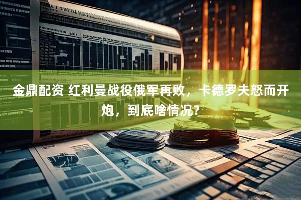 金鼎配资 红利曼战役俄军再败，卡德罗夫怒而开炮，到底啥情况？