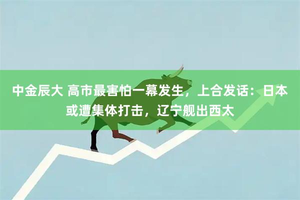 中金辰大 高市最害怕一幕发生，上合发话：日本或遭集体打击，辽宁舰出西太