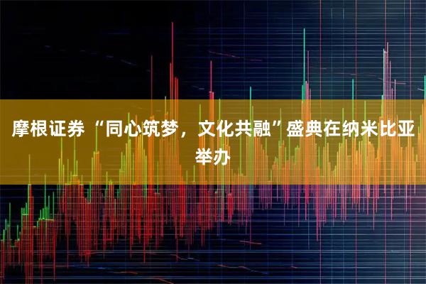 摩根证券 “同心筑梦，文化共融”盛典在纳米比亚举办