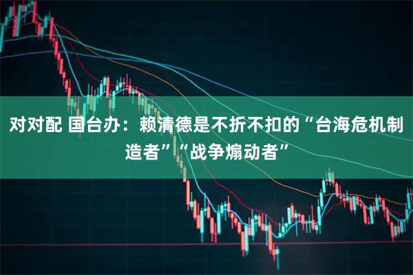 对对配 国台办：赖清德是不折不扣的“台海危机制造者”“战争煽动者”