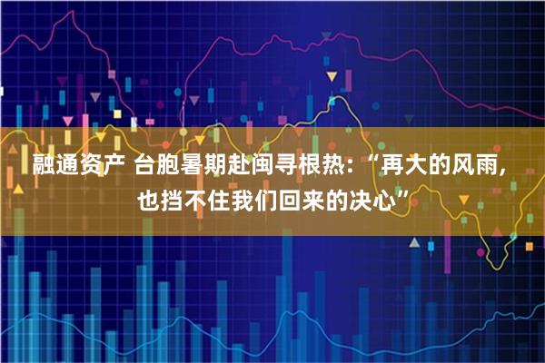 融通资产 台胞暑期赴闽寻根热: “再大的风雨, 也挡不住我们回来的决心”