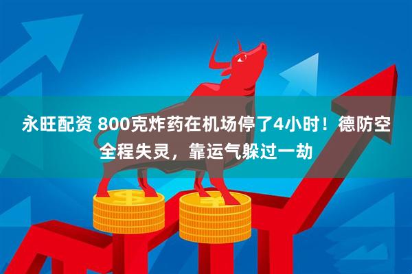 永旺配资 800克炸药在机场停了4小时！德防空全程失灵，靠运气躲过一劫