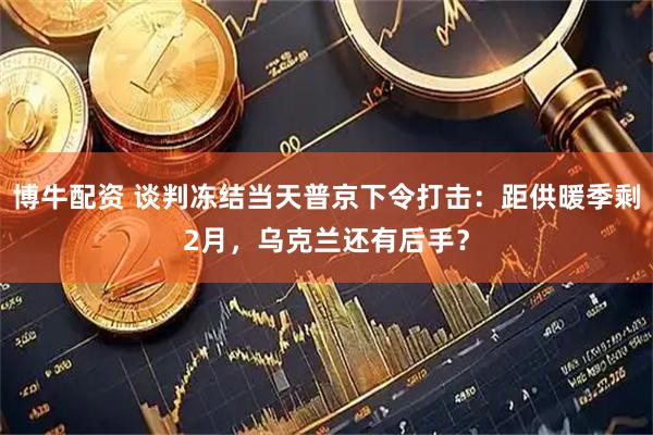 博牛配资 谈判冻结当天普京下令打击：距供暖季剩2月，乌克兰还有后手？