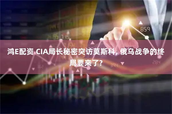 鸿E配资 CIA局长秘密突访莫斯科, 俄乌战争的终局要来了?